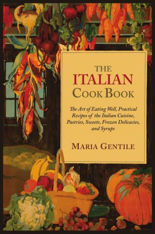 Maria Gentile The Italian Cook Book. The Art of Eating Well, Practical Recipes of the Italian Cuisine, Pastries, Sweets, Frozen Delicacies, and Syrups