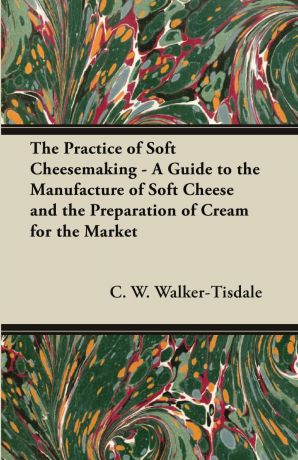 C. W. Walker-Tisdale The Practice of Soft Cheesemaking - A Guide to the Manufacture of Soft Cheese and the Preparation of Cream for the Market