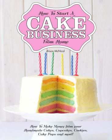Alison McNicol How to Start a Cake Business from Home - How to Make Money from Your Handmade Cakes, Cupcakes, Cake Pops and More.