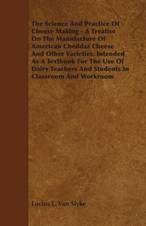 Lucius L. Van Slyke The Science and Practice of Cheese Making - A Treatise on the Manufacture of American Cheddar Cheese and Other Varieties, Intended as a Textbook for t