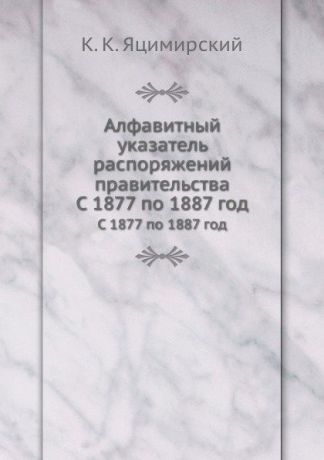 К.К. Яцимирский Алфавитный указатель распоряжений правительства. С 1877 по 1887 год