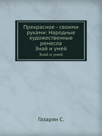 С. Газарян Прекрасное - своими руками: Народные художественные ремесла. Знай и умей