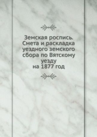 Неизвестный автор Земская роспись. Смета и раскладка уездного земского сбора по Вятскому уезду. на 1877 год