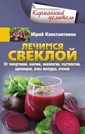 Юрий Константинов Лечимся свеклой. От гипертонии, анемии, онкологии, мастопатии, аденоидов, язвы желудка, отеков