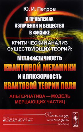 Ю. И. Петров О проблемах излучения и вещества в физике. Критический анализ существующих теорий. Метафизичность квантовой механики и иллюзорность квантовой теории поля. Альтернатива - модель мерцающих частиц