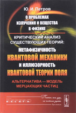 Ю. И. Петров О проблемах излучения и вещества в физике. Критический анализ существующих теорий. Метафизичность квантовой механики и иллюзорность квантовой теории поля. Альтернатива - модель мерцающих частиц