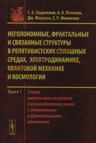 С. А. Подосенов, А. А. Потапов, Дж. Фоукзон, Е. Р. Менькова Неголономные, фрактальные и связанные структуры в релятивистских сплошных средах, электродинамике, квантовой механике и космологии. Книга 1. Теория импульсного излучения и взаимодействие полей с голономными и фрактальными объектами