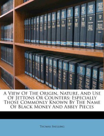 A View Of The Origin, Nature, and Use of Jettons or Counters: Especially Those Commonly Known By the Name of Black Money and Abbey Pieces