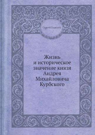 С. Горский Жизнь и историческое значение князя Андрея Михайловича Курбского