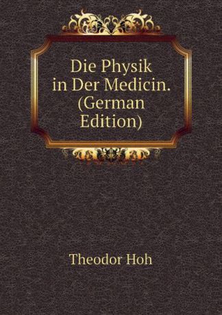Theodor Hoh Die Physik in Der Medicin. (German Edition)