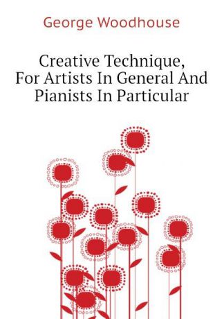 George Woodhouse Creative Technique, For Artists In General And Pianists In Particular