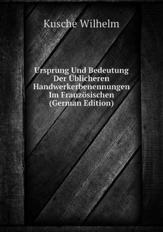 Kusche Wilhelm Ursprung Und Bedeutung Der Ublicheren Handwerkerbenennungen Im Franzosischen (German Edition)