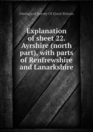 Geological Survey Of Great Britain Explanation of sheet 22. Ayrshire (north part), with parts of Renfrewshire and Lanarkshire