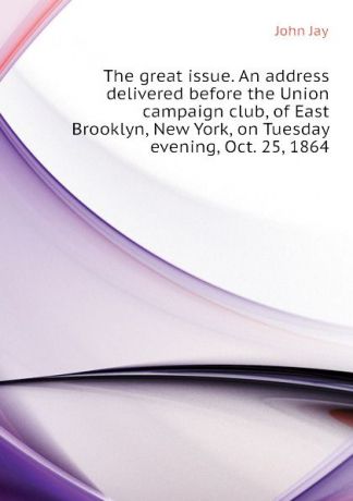 John Jay The great issue. An address delivered before the Union campaign club, of East Brooklyn, New York, on Tuesday evening, Oct. 25, 1864