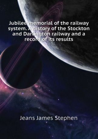 Jeans James Stephen Jubilee memorial of the railway system. A history of the Stockton and Darlington railway and a record of its results