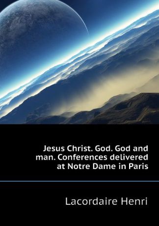 Lacordaire Henri Jesus Christ. God. God and man. Conferences delivered at Notre Dame in Paris