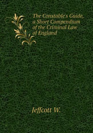 Jeffcott W. The Constables Guide, a Short Compendium of the Criminal Law of England