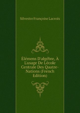 Silvestre Françoise Lacroix Elemens Dalgebre, A Lusage De Lecole Centrale Des Quatre-Nations (French Edition)