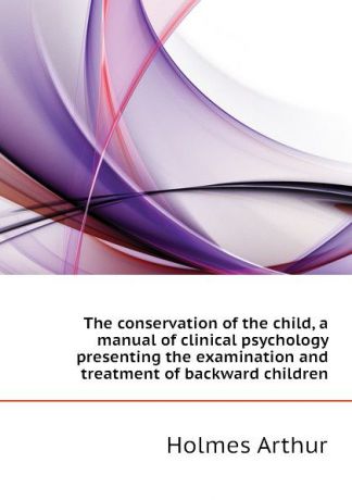 Holmes Arthur The conservation of the child, a manual of clinical psychology presenting the examination and treatment of backward children