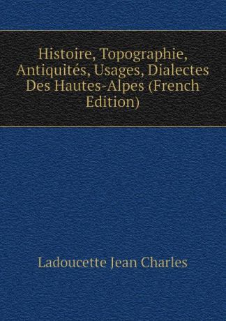 Ladoucette Jean Charles Histoire, Topographie, Antiquites, Usages, Dialectes Des Hautes-Alpes (French Edition)