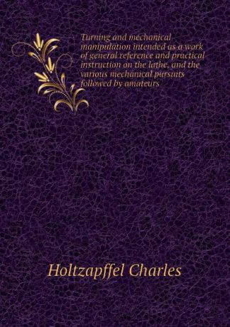 Holtzapffel Charles Turning and mechanical manipulation intended as a work of general reference and practical instruction on the lathe, and the various mechanical pursuits followed by amateurs