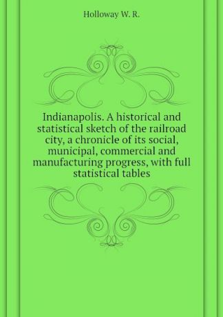 Holloway W. R. Indianapolis. A historical and statistical sketch of the railroad city, a chronicle of its social, municipal, commercial and manufacturing progress, with full statistical tables