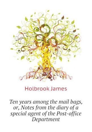 Holbrook James Ten years among the mail bags, or, Notes from the diary of a special agent of the Post-office Department