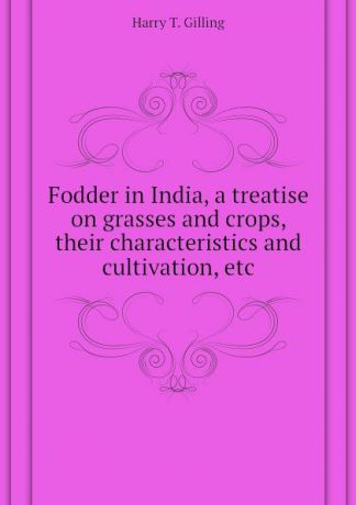 Harry T. Gilling Fodder in India, a treatise on grasses and crops, their characteristics and cultivation, etc