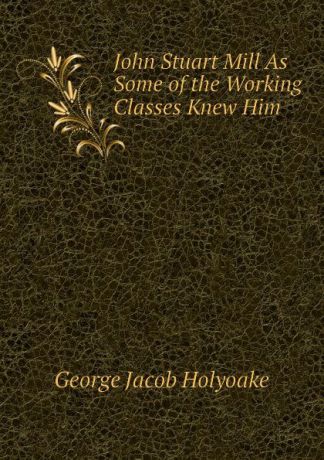 Holyoake George Jacob John Stuart Mill As Some of the Working Classes Knew Him
