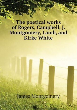 Montgomery James The poetical works of Rogers, Campbell, J. Montgomery, Lamb, and Kirke White