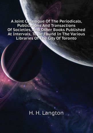 H. H. Langton A Joint Catalogue Of The Periodicals, Publications And Transactions Of Societies, And Other Books Published At Intervals, To Be Found In The Various Libraries Of The City Of Toronto