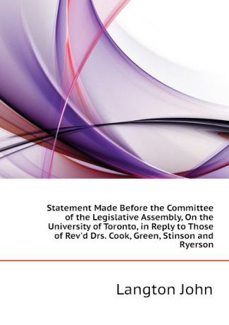 Langton John Statement Made Before the Committee of the Legislative Assembly, On the University of Toronto, in Reply to Those of Revd Drs. Cook, Green, Stinson and Ryerson