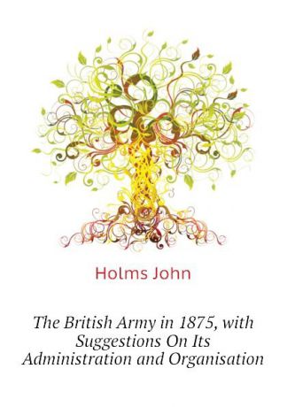 Holms John The British Army in 1875, with Suggestions On Its Administration and Organisation
