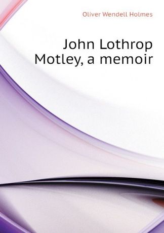 Oliver Wendell Holmes John Lothrop Motley, a memoir