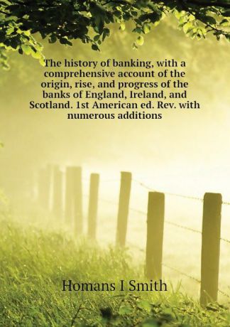 Homans I Smith The history of banking, with a comprehensive account of the origin, rise, and progress of the banks of England, Ireland, and Scotland. 1st American ed. Rev. with numerous additions