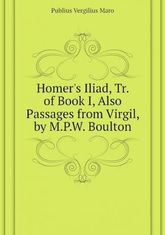 Publius Vergilius Maro Homers Iliad, Tr. of Book I, Also Passages from Virgil, by M.P.W. Boulton
