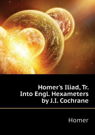 Homer Homers Iliad, Tr. Into Engl. Hexameters by J.I. Cochrane