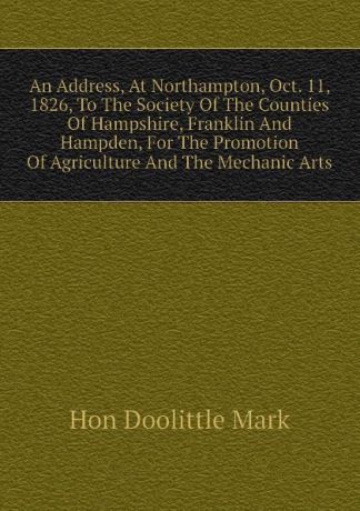 Hon Doolittle Mark An Address, At Northampton, Oct. 11, 1826, To The Society Of The Counties Of Hampshire, Franklin And Hampden, For The Promotion Of Agriculture And The Mechanic Arts
