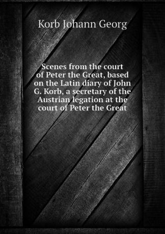 Korb Johann Georg Scenes from the court of Peter the Great, based on the Latin diary of John G. Korb, a secretary of the Austrian legation at the court of Peter the Great