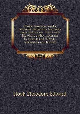 Hook Theodore Edward Choice humorous works, ludicrous adventures, bon mots, puns and hoaxes. With a new life of the author, portraits by Maclise and DOrsay, caricatures, and facsims