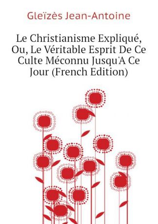 Gleïzès Jean-Antoine Le Christianisme Explique, Ou, Le Veritable Esprit De Ce Culte Meconnu JusquA Ce Jour (French Edition)