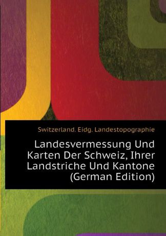 Switzerland. Eidg. Landestopographie Landesvermessung Und Karten Der Schweiz, Ihrer Landstriche Und Kantone (German Edition)