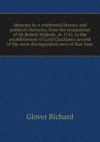 Glover Richard Memoirs by a celebrated literary and political character, from the resignation of Sir Robert Walpole, in 1742, to the establishment of Lord Chathams second of the most distinguished men of that time