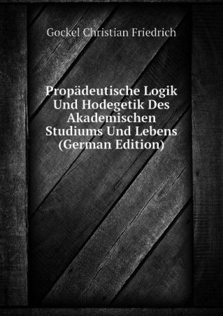 Gockel Christian Friedrich Propadeutische Logik Und Hodegetik Des Akademischen Studiums Und Lebens (German Edition)