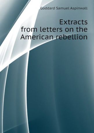 Goddard Samuel Aspinwall Extracts from letters on the American rebellion