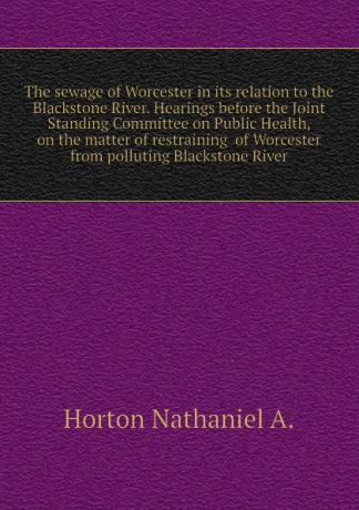 Horton Nathaniel A. The sewage of Worcester in its relation to the Blackstone River. Hearings before the Joint Standing Committee on Public Health, on the matter of restraining of Worcester from polluting Blackstone River