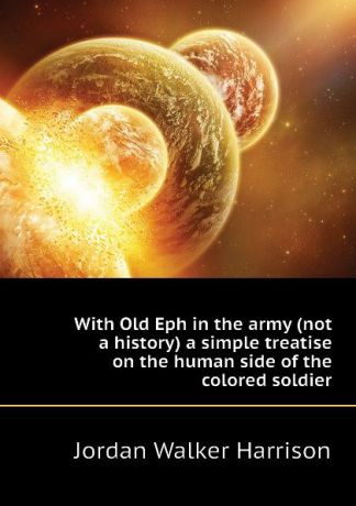 Jordan Walker Harrison With Old Eph in the army (not a history) a simple treatise on the human side of the colored soldier