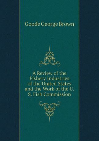 Goode George Brown A Review of the Fishery Industries of the United States and the Work of the U. S. Fish Commission