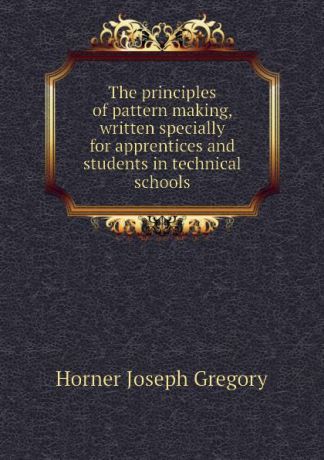 Horner Joseph Gregory The principles of pattern making, written specially for apprentices and students in technical schools