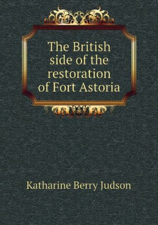 Judson Katharine Berry The British side of the restoration of Fort Astoria